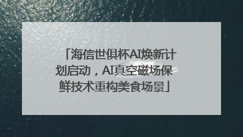 海信世俱杯AI焕新计划启动，AI真空磁场保鲜技术重构美食场景