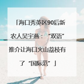 海口秀英区90后新农人吴宇燕：“双语”推介让海口火山荔枝有了“国际范”