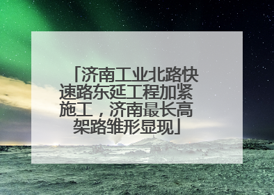 济南工业北路快速路东延工程加紧施工，济南最长高架路雏形显现