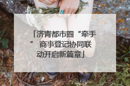 济青都市圈“牵手” 商事登记协同联动开启新篇章