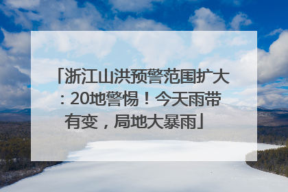 浙江山洪预警范围扩大：20地警惕！今天雨带有变，局地大暴雨