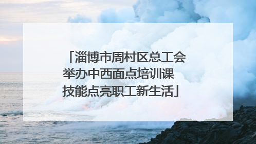 淄博市周村区总工会举办中西面点培训课 技能点亮职工新生活