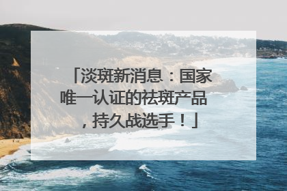 淡斑新消息：国家唯一认证的祛斑产品，持久战选手！