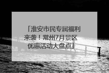 淮安市民专属福利来袭！常州7月景区优惠活动大盘点