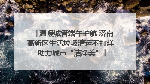 温暖城管端午护航 济南高新区生活垃圾清运不打烊 助力城市“洁净美”