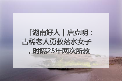 湖南好人｜唐克明：古稀老人勇救落水女子，时隔25年两次所救竟是同一人！