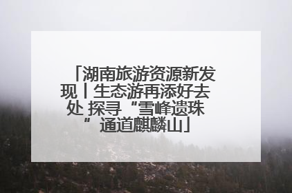 湖南旅游资源新发现丨生态游再添好去处 探寻“雪峰遗珠”通道麒麟山