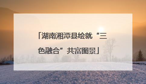 湖南湘潭县绘就“三色融合”共富图景