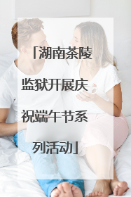 湖南茶陵监狱开展庆祝端午节系列活动