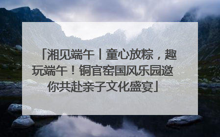 湘见端午丨童心放粽，趣玩端午！铜官窑国风乐园邀你共赴亲子文化盛宴