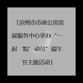 滨州市市政公用发展服务中心举办“一起‘粽’动员”端午节主题活动