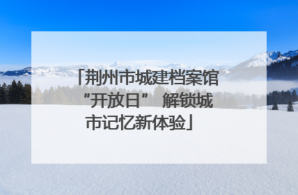 荆州市城建档案馆“开放日” 解锁城市记忆新体验