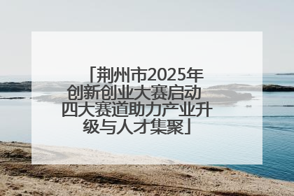 荆州市2025年创新创业大赛启动 四大赛道助力产业升级与人才集聚