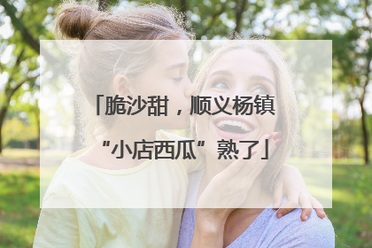 脆沙甜，顺义杨镇“小店西瓜”熟了