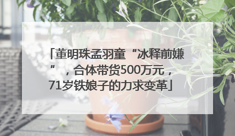 董明珠孟羽童“冰释前嫌”，合体带货500万元，71岁铁娘子的力求变革