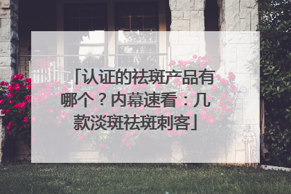 认证的祛斑产品有哪个？内幕速看：几款淡斑祛斑刺客
