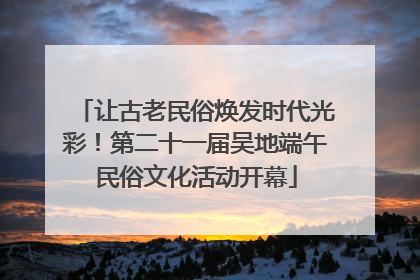 让古老民俗焕发时代光彩！第二十一届吴地端午民俗文化活动开幕