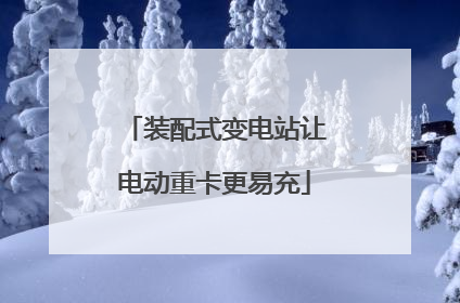 装配式变电站让电动重卡更易充