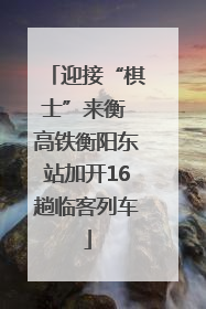 迎接“棋士”来衡 高铁衡阳东站加开16趟临客列车