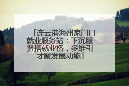 连云港海州家门口就业服务站：下沉服务搭就业桥，多维引才聚发展动能