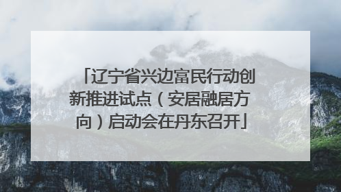 辽宁省兴边富民行动创新推进试点（安居融居方向）启动会在丹东召开