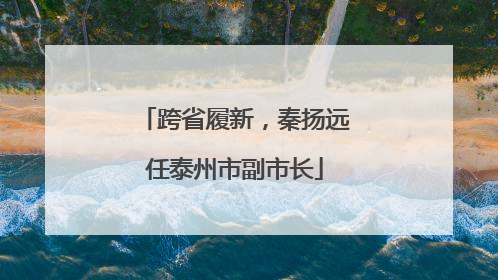 跨省履新，秦扬远任泰州市副市长