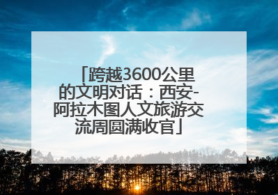 跨越3600公里的文明对话：西安-阿拉木图人文旅游交流周圆满收官