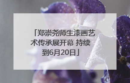 郑崇尧师生漆画艺术传承展开幕 持续到6月20日