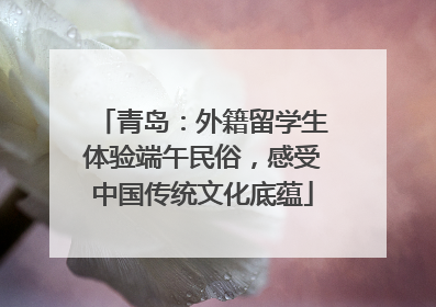 青岛：外籍留学生体验端午民俗，感受中国传统文化底蕴