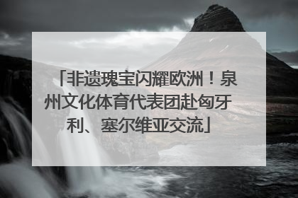 非遗瑰宝闪耀欧洲！泉州文化体育代表团赴匈牙利、塞尔维亚交流