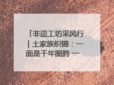 非遗工坊采风行｜土家族织锦：一面是千年图腾 一面是幸福画卷
