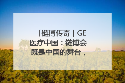 链博传奇｜GE医疗中国：链博会既是中国的舞台，也是世界的橱窗