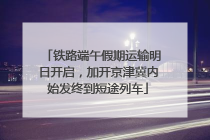 铁路端午假期运输明日开启，加开京津冀内始发终到短途列车