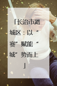 长治市潞城区：以“赛”赋能“城”势而上