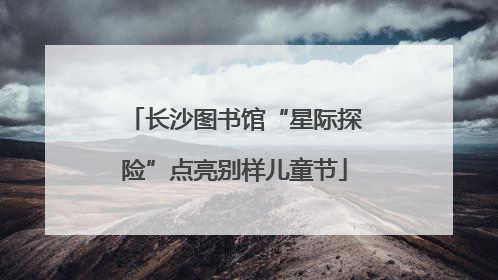 长沙图书馆“星际探险”点亮别样儿童节