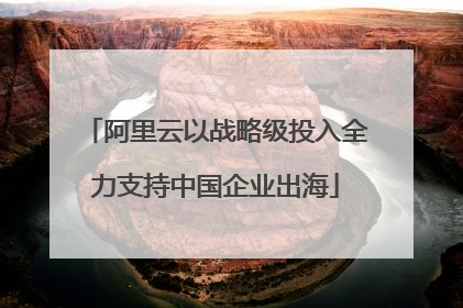 阿里云以战略级投入全力支持中国企业出海