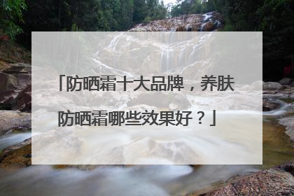 防晒霜十大品牌，养肤防晒霜哪些效果好？