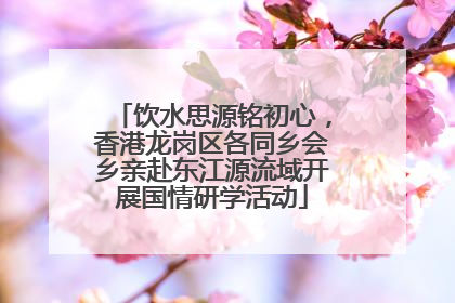 饮水思源铭初心，香港龙岗区各同乡会乡亲赴东江源流域开展国情研学活动