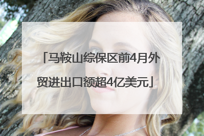 马鞍山综保区前4月外贸进出口额超4亿美元