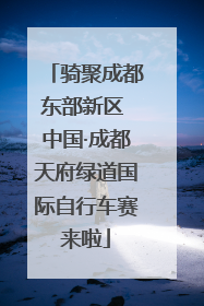 骑聚成都东部新区 中国·成都天府绿道国际自行车赛来啦