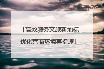 高效服务文旅新地标 优化营商环境再提速