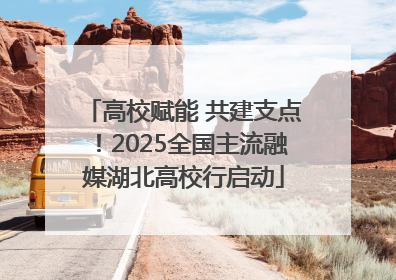 高校赋能 共建支点！2025全国主流融媒湖北高校行启动