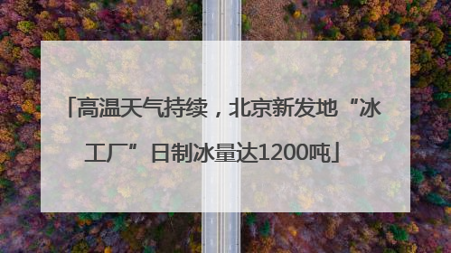 高温天气持续，北京新发地“冰工厂”日制冰量达1200吨