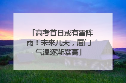 高考首日或有雷阵雨！未来几天，厦门气温逐渐攀高