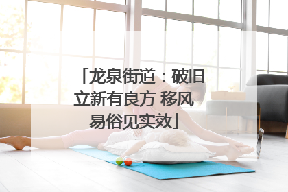 龙泉街道：破旧立新有良方 移风易俗见实效