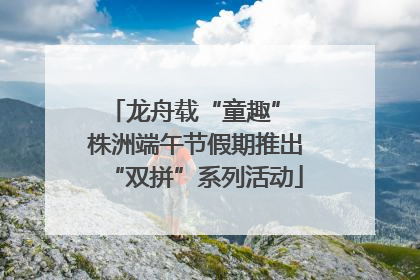 龙舟载“童趣” 株洲端午节假期推出“双拼”系列活动