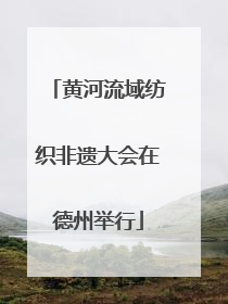 黄河流域纺织非遗大会在德州举行