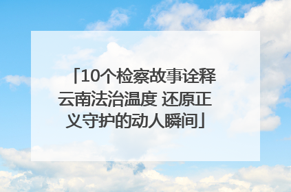 10个检察故事诠释云南法治温度 还原正义守护的动人瞬间