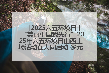 2025六五环境日丨“美丽中国我先行”2025年六五环境日山西主场活动在大同启动 多元形式绘就生态画卷