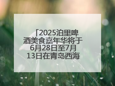 2025泊里啤酒美食嘉年华将于6月28日至7月13日在青岛西海岸新区举行